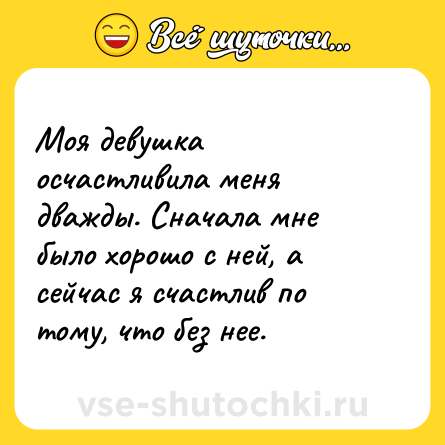 Шутка: Моя девушка осчастливила меня дважды. Сначала мне было хорошо с ней, а сейчас я счастлив по тому, что без нее.