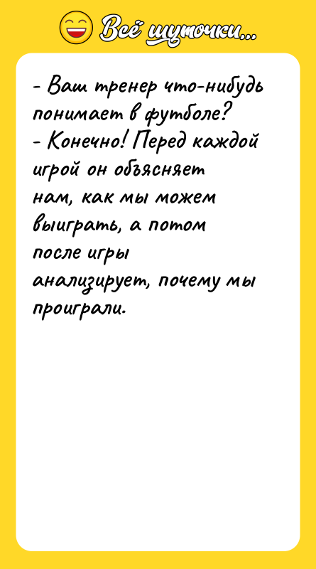 Шутка: - Ваш тренер что-нибудь понимает в футболе?- Конечно! Перед каждой игрой он объясняет нам, как мы можем выиграть, а потом после игры анализирует, почему мы проиграли.