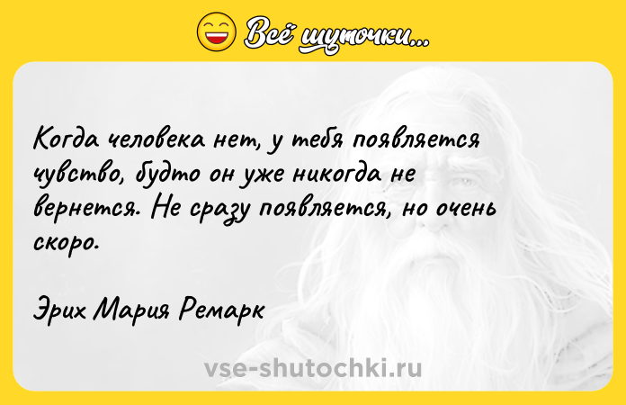 Цитата: Когда человека нет, у тебя появляется чувство, будто он уже никогда не вернется. Не сразу появляется, но очень скоро.Эрих Мария Ремарк