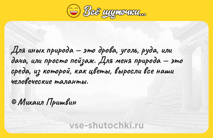 Цитата: Для иных природа это дрова, уголь, руда, или дача, или просто пейзаж. Для меня природа это среда, из которой, как цветы, выросли все наши человеческие таланты. Михаил Пришвин