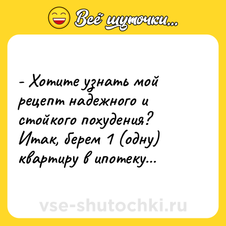 Шутка: - Хотите узнать мой рецепт надежного и стойкого похудения? Итак, берем 1 (одну) квартиру в ипотеку…