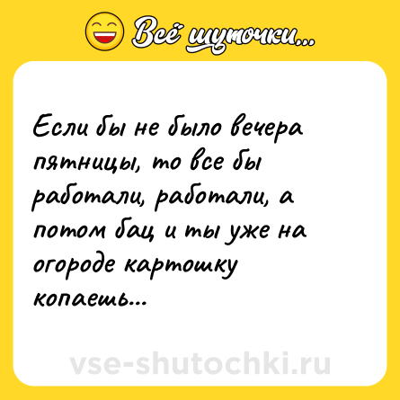 Шутка: Если бы не было вечера пятницы, то все бы работали, работали, а потом бац и ты уже на огороде картошку копаешь...