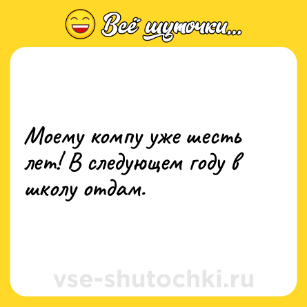 Шутка: Моему компу уже шесть лет! В следующем году в школу отдам.