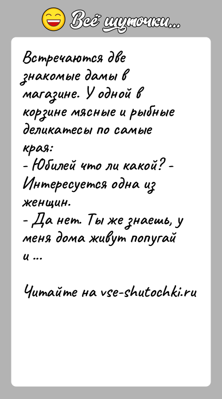 История: Встречаются две знакомые дамы в магазине. У одной в корзине мясные и рыбные деликатесы по самые края:- Юбилей что ли