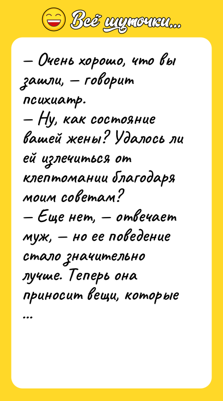 Шутка: Очень хорошо, что вы зашли, говорит психиатр. Ну, как состояние вашей жены? Удалось ли ей излечиться от клептомании благодаря моим советам? Еще нет, отвечает муж, но ее поведение стало значительно лучше. Теперь она приносит вещи, которые мы можем использовать в доме.
