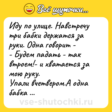 Шутка: Иду по улице. Навстречу три бабки держатся за руки. Одна говорит -<br>- Будем падать - так втроем!- и хватается за мою руку.<br>Упали вчетвером.А одна бабка говорит мне:<br>- Ну, ты сокол, прыткий!<br>А я отвечаю:<br>- До определенной степени, бабка! - и пошел дальше своей дорогой, ну их, этих бабок