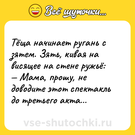 Шутка: Тёща начинает ругань с зятем. Зять, кивая на висящее на стене ружьё:<br>— Мама, прошу, не доводите этот спектакль до третьего акта…
