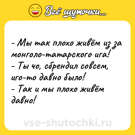 Шутка: - Мы так плохо живём из за монголо-татарского ига!<br>- Ты чо, сбрендил совсем, иго-то давно было!<br>- Так и мы плохо живём давно!