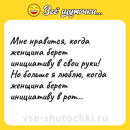 Шутка: Мне нравится, когда женщина берет инициативу в свои руки! Но больше я люблю, когда женщина берет инициативу в рот…