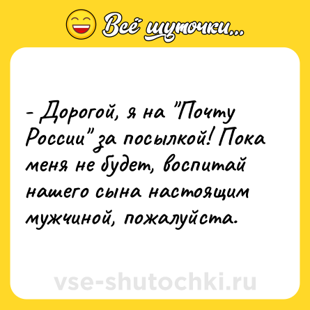 Шутка: - Дорогой, я на Почту России за посылкой! Пока меня не будет, воспитай нашего сына настоящим мужчиной, пожалуйста.