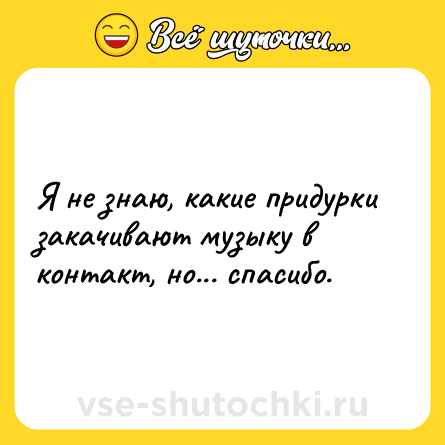 Шутка: Я не знаю, какие придурки закачивают музыку в контакт, но... спасибо.