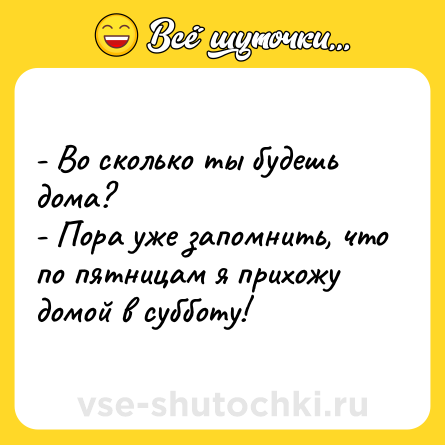 Шутка: - Во сколько ты будешь дома? <br>- Пора уже запомнить, что по пятницам я прихожу домой в субботу!