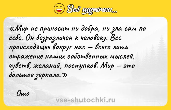 Цитата: Мир не приносит ни добра, ни зла сам по себе. Он безразличен к человеку. Все происходящее вокруг нас всего лишь отражение наших собственных мыслей, чувств, желаний, поступков. Мир это большое зеркало.Ошо