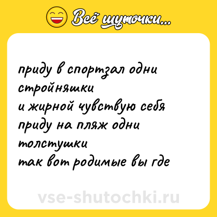 Шутка: приду в спортзал одни стройняшки  <br>и жирной чувствую себя  <br>приду на пляж одни толстушки  <br>так вот родимые вы где