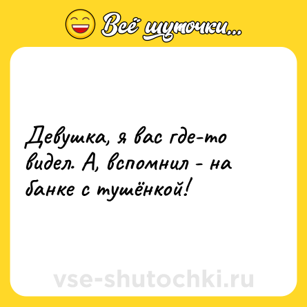 Шутка: Девушка, я вас где-то видел. А, вспомнил - на банке с тушёнкой!