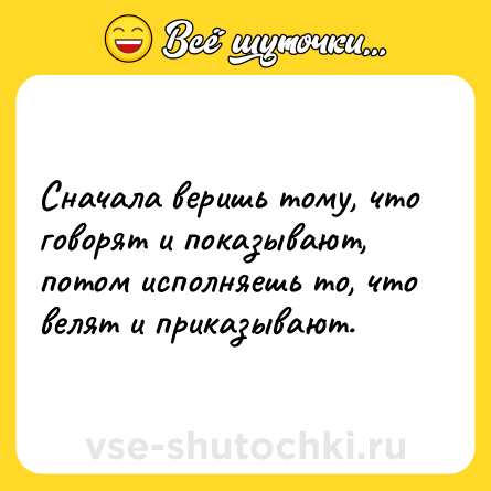 Шутка: Сначала веришь тому, что говорят и показывают, потом исполняешь то, что велят и приказывают.