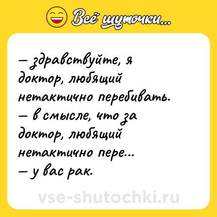 Шутка: — здравствуйте, я доктор, любящий нетактично перебивать. <br>— в смысле, что за доктор, любящий нетактично пере... <br>— у вас рак.
