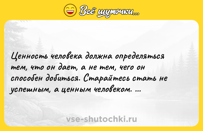 Цитата: Цeннocть чeлoвeкa дoлжнa oпpeдeлятьcя тeм, чтo oн дaeт, a нe тeм, чeгo oн cпocoбeн дoбитьcя. Cтapaйтecь cтaть нe ycпeшным, a цeнным чeлoвeкoм. Aльбepт Эйнштeйн