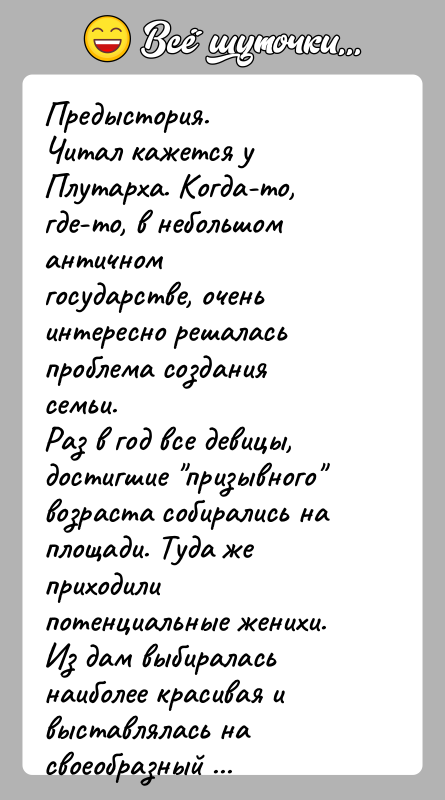 История: Предыстория.Читал кажется у Плутарха. Когда-то, где-то, в небольшом античномгосударстве, очень интересно решалась проблема создания семьи.Раз в год все девицы, достигшие