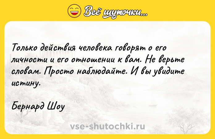 Цитата: Только действия человека говорят о его личности и его отношении к вам. Не верьте словам. Просто наблюдайте. И вы увидите истину.Бернард Шоу