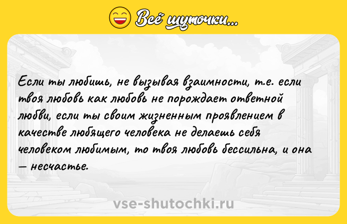Цитата: Если ты любишь, не вызывая взаимности, т.е. если твоя любовь как любовь не порождает ответной любви, если ты своим жизненным проявлением в качестве любящего человека не делаешь себя человеком любимым, то твоя любовь бессильна, и она несчастье.