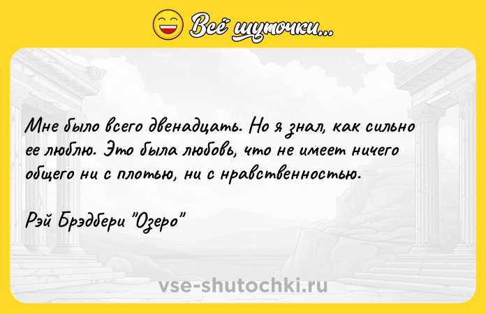 Цитата: Мне было всего двенадцать. Но я знал, как сильно ее люблю. Это была любовь, что не имеет ничего общего ни с плотью, ни с нравственностью.Рэй Брэдбери Озеро