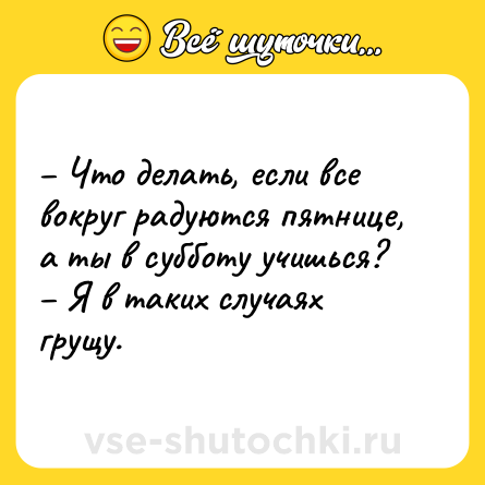 Шутка: – Что делать, если все вокруг радуются пятнице, а ты в субботу учишься? <br>– Я в таких случаях грущу.