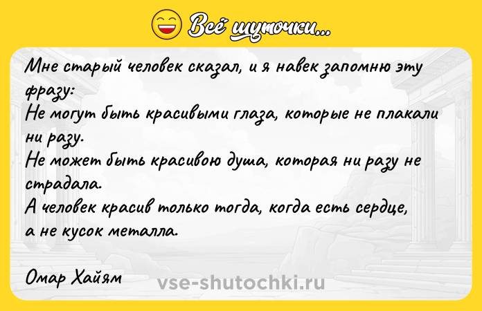 Цитата: Мне старый человек сказал, и я навек запомню эту фразу:Не могут быть красивыми глаза, которые не плакали ни разу.Не может быть красивою душа, которая ни разу не страдала.А человек красив только тогда, когда есть сердце, а не кусок металла.Омар Хайям