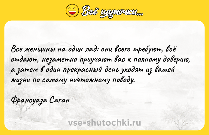 Цитата: Все женщины на один лад: они всего требуют, всё отдают, незаметно приучают вас к полному доверию, а затем в один прекрасный день уходят из вашей жизни по самому ничтожному поводу. Франсуаза Саган
