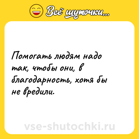 Шутка: Помогать людям надо так, чтобы они, в благодарность, хотя бы не вредили.
