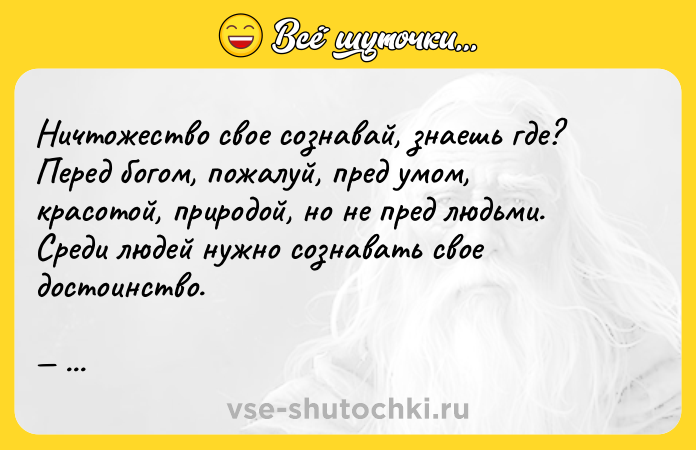 Цитата: Ничтожество свое сознавай, знаешь где? Перед богом, пожалуй, пред умом, красотой, природой, но не пред людьми. Среди людей нужно сознавать свое достоинство. Антон Чехов