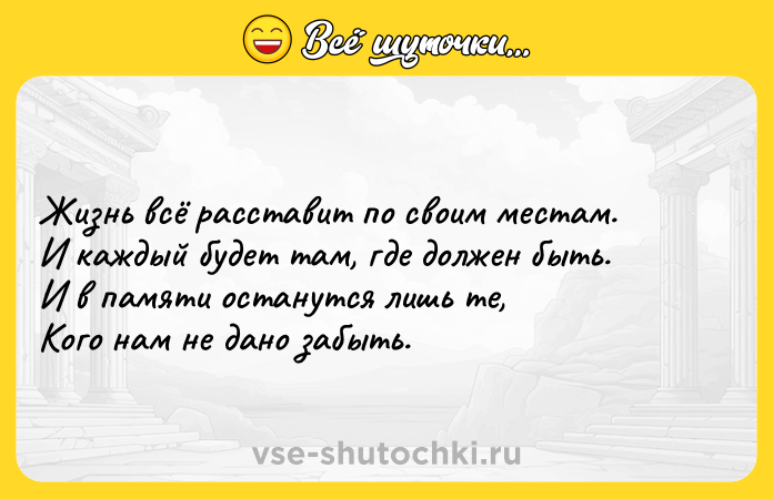 Цитата: Жизнь всё расставит по своим местам.И каждый будет там, где должен быть.И в памяти останутся лишь те,Кого нам не дано забыть.