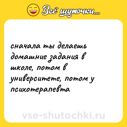 Шутка: сначала ты делаешь домашние задания в школе, потом в университете, потом у психотерапевта