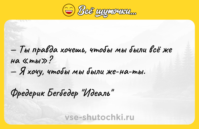 Цитата: Ты правда хочешь, чтобы мы были всё же на ты ? Я хочу, чтобы мы были же-на-ты.Фредерик Бегбедер Идеаль