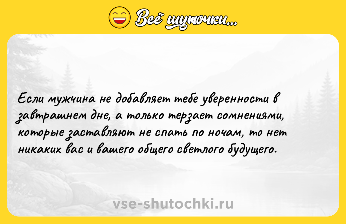 Цитата: Если мужчина не добавляет тебе уверенности в завтрашнем дне, а только терзает сомнениями, которые заставляют не спать по ночам, то нет никаких вас и вашего общего светлого будущего.