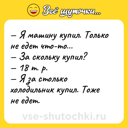 Шутка: — Я машину купил. Только не едет что-то… <br>— За скольку купил? <br>— 18 т. р. <br>— Я за столько холодильник купил. Тоже не едет.