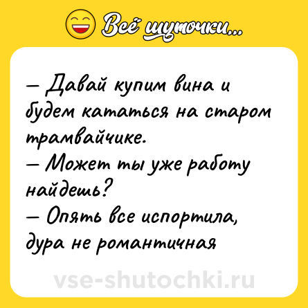 Шутка: — Давай купим вина и будем кататься на старом трамвайчике.  <br>— Может ты уже работу найдешь? <br>— Опять все испортила, дура не романтичная