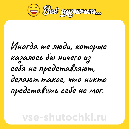 Шутка: Иногда те люди, которые казалось бы ничего из себя не представляют, делают такое, что никто представить себе не мог.