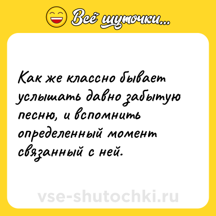 Шутка: Как же классно бывает услышать давно забытую песню, и вспомнить определенный момент связанный с ней.