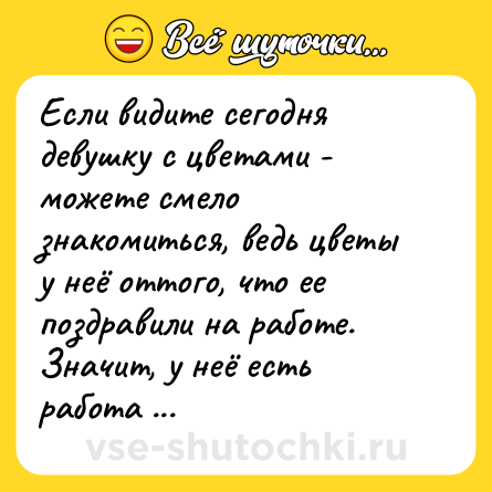 Шутка: Если видите сегодня девушку с цветами - можете смело знакомиться, ведь цветы у неё оттого, что ее поздравили на работе. Значит, у неё есть работа и она может вас содержать.