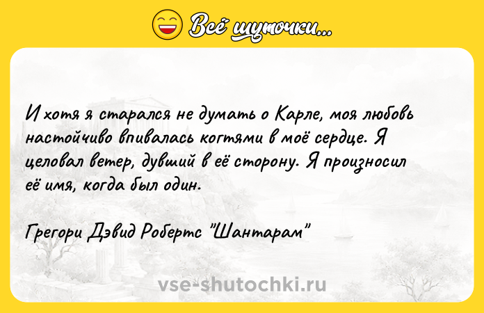 Цитата: И хотя я старался не думать о Карле, моя любовь настойчиво впивалась когтями в моё сердце. Я целовал ветер, дувший в её сторону. Я произносил её имя, когда был один. Грегори Дэвид Робертс Шантарам
