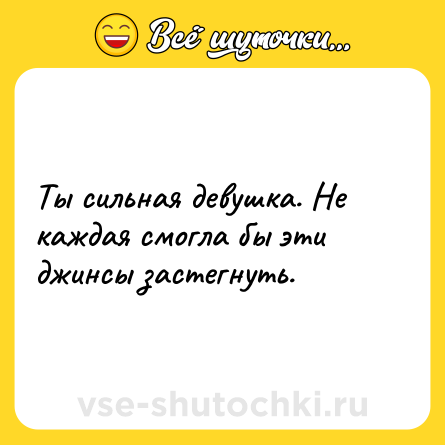 Шутка: Ты сильная девушка. Не каждая смогла бы эти джинсы застегнуть.