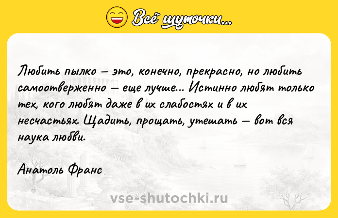 Цитата: Любить пылко это, конечно, прекрасно, но любить самоотверженно еще лучше... Истинно любят только тех, кого любят даже в их слабостях и в их несчастьях. Щадить, прощать, утешать вот вся наука любви. Анатоль Франс