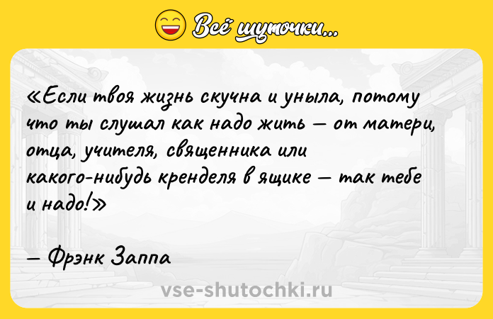 Цитата: Если твоя жизнь скучна и уныла, потому что ты слушал как надо жить от матери, отца, учителя, священника или какого-нибудь кренделя в ящике так тебе и надо!Фрэнк Заппа