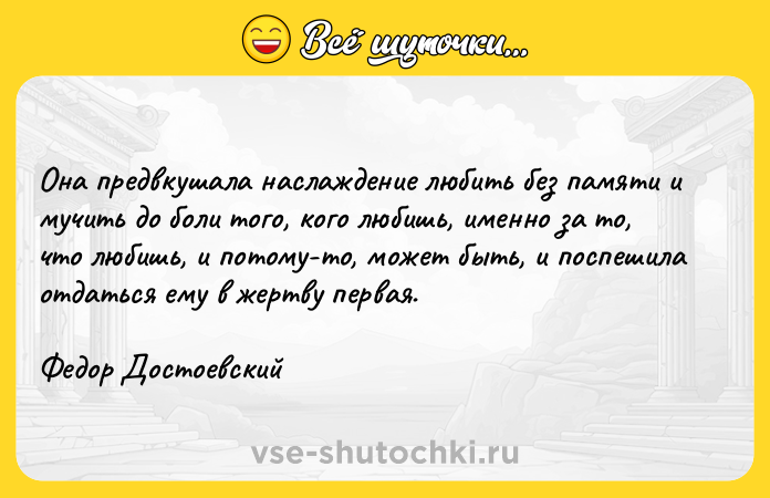 Цитата: Она предвкушала наслаждение любить без памяти и мучить до боли того, кого любишь, именно за то, что любишь, и потому-то, может быть, и поспешила отдаться ему в жертву первая.Федор Достоевский