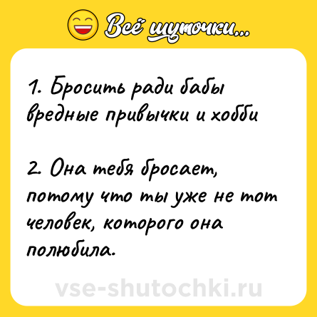 Шутка: 1. Бросить ради бабы вредные привычки и хобби <br>2. Она тебя бросает, потому что ты уже не тот человек, которого она полюбила.