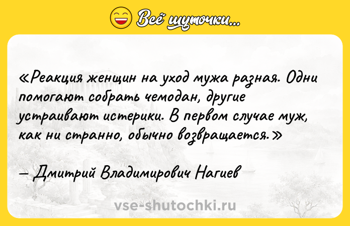 Цитата: Реакция женщин на уход мужа разная. Одни помогают собрать чемодан, другие устраивают истерики. В первом случае муж, как ни странно, обычно возвращается.Дмитрий Владимирович Нагиев