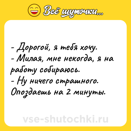 Шутка: - Дорогой, я тебя хочу.<br>- Милая, мне некогда, я на работу собираюсь.<br>- Ну ничего страшного. Опоздаешь на 2 минуты.