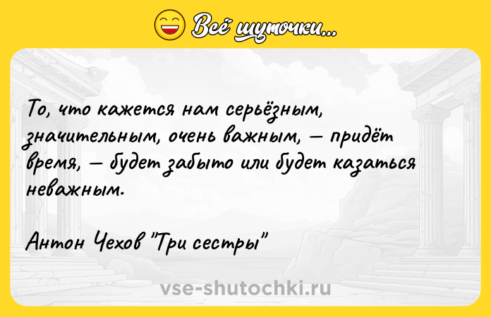 Цитата: То, что кажется нам серьёзным, значительным, очень важным, придёт время, будет забыто или будет казаться неважным. Антон Чехов Три сестры