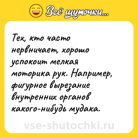 Шутка: Тех, кто часто нервничает, хорошо успокоит мелкая моторика рук. Например, фигурное вырезание внутренних органов какого-нибудь мудака.